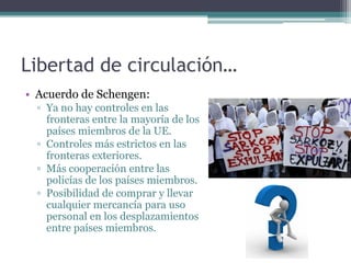 Libertad de circulación…
• Acuerdo de Schengen:
  ▫ Ya no hay controles en las
    fronteras entre la mayoría de los
    países miembros de la UE.
  ▫ Controles más estrictos en las
    fronteras exteriores.
  ▫ Más cooperación entre las
    policías de los países miembros.
  ▫ Posibilidad de comprar y llevar
    cualquier mercancía para uso
    personal en los desplazamientos
    entre países miembros.
 
