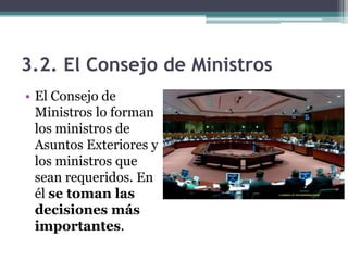 3.2. El Consejo de Ministros
• El Consejo de
  Ministros lo forman
  los ministros de
  Asuntos Exteriores y
  los ministros que
  sean requeridos. En
  él se toman las
  decisiones más
  importantes.
 