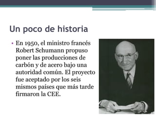 Un poco de historia
• En 1950, el ministro francés
  Robert Schumann propuso
  poner las producciones de
  carbón y de acero bajo una
  autoridad común. El proyecto
  fue aceptado por los seis
  mismos países que más tarde
  firmaron la CEE.
 