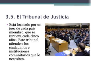 3.5. El Tribunal de Justicia
• Está formado por un
  juez de cada país
  miembro, que se
  renueva cada cinco
  años. Este tribunal
  atiende a los
  ciudadanos e
  instituciones
  comunitarios que lo
  necesiten.
 