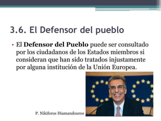 3.6. El Defensor del pueblo
• El Defensor del Pueblo puede ser consultado
  por los ciudadanos de los Estados miembros si
  consideran que han sido tratados injustamente
  por alguna institución de la Unión Europea.




        P. Nikiforos Diamandouros
 