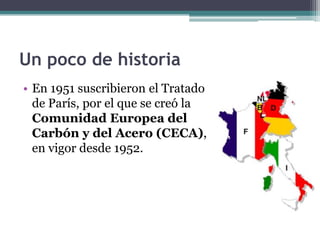 Un poco de historia
• En 1951 suscribieron el Tratado
  de París, por el que se creó la
  Comunidad Europea del
  Carbón y del Acero (CECA),
  en vigor desde 1952.
 