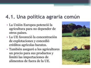 4.1. Una política agraria común
• La Unión Europea potenció la
  agricultura para no depender de
  otros países.
• La UE favoreció la concentración
  de explotaciones y concedió
  créditos agrícolas baratos.
• También aseguró a los agricultores
  un precio para sus productos y
  limitó las importaciones de
  alimentos de fuera de la UE.
 