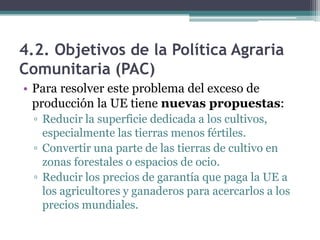 4.2. Objetivos de la Política Agraria
Comunitaria (PAC)
• Para resolver este problema del exceso de
  producción la UE tiene nuevas propuestas:
  ▫ Reducir la superficie dedicada a los cultivos,
    especialmente las tierras menos fértiles.
  ▫ Convertir una parte de las tierras de cultivo en
    zonas forestales o espacios de ocio.
  ▫ Reducir los precios de garantía que paga la UE a
    los agricultores y ganaderos para acercarlos a los
    precios mundiales.
 