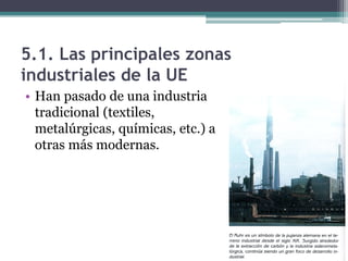 5.1. Las principales zonas
industriales de la UE
• Han pasado de una industria
  tradicional (textiles,
  metalúrgicas, químicas, etc.) a
  otras más modernas.
 