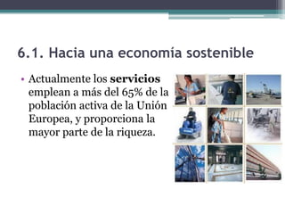 6.1. Hacia una economía sostenible
• Actualmente los servicios
  emplean a más del 65% de la
  población activa de la Unión
  Europea, y proporciona la
  mayor parte de la riqueza.
 