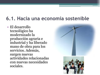 6.1. Hacia una economía sostenible
• El desarrollo
  tecnológico ha
  modernizado la
  producción agraria e
  industrial y ha liberado
  mano de obra para los
  servicios. Además,
  surgen nuevas
  actividades relacionadas
  con nuevas necesidades
  sociales.
 