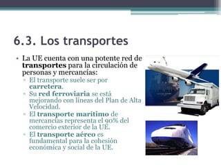 6.3. Los transportes
• La UE cuenta con una potente red de
  transportes para la circulación de
  personas y mercancías:
  ▫ El transporte suele ser por
    carretera.
  ▫ Su red ferroviaria se está
    mejorando con líneas del Plan de Alta
    Velocidad.
  ▫ El transporte marítimo de
    mercancías representa el 90% del
    comercio exterior de la UE.
  ▫ El transporte aéreo es
    fundamental para la cohesión
    económica y social de la UE.
 