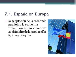 7.1. España en Europa
• La adaptación de la economía
  española a la economía
  comunitaria se dio sobre todo
  en el ámbito de la producción
  agraria y pesquera.
 