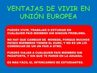 VENTAJAS DE VIVIR EN UNIÓN EUROPEAPUEDES VIVIR, TRABAJAR O ESTUDIAR EN  CUALQUIER PAÍS MIEMBRO SIN NINGÚN PROBLEMA.NO HAY QUE CAMBIAR DE  MONEDA, PORQUE MUCHOS PAÍSES MIEMBROS TIENEN EL EURO, Y NO ES UN LÍO COMERCIAR DE UN UN PAÍS A OTRO.PUEDES VIAJAR A CUALQUIER PAÍS MIEMBRO SIN PASAPORTE, Y SIN QUE TE PAREN EN LA ADUANA.ES MÁS FÁCIL EL INTERCAMBIO DE ESTUDIANTES.