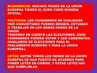 ECONÓMICAS: MUCHOS PAÍSES DE LA UNIÓN EUROPEA TIENEN EL EURO COMO MONEDA OFICIAL.POLÍTICAS: LOS CIUDADANOS DE CUALQUIER PAÍS COMUNITARIO PUEDEN RESIDIR, ESTUDIAR O TRABAJAR EN LOS DEMÁS PAÍSES DE LA UNIÓN.TENIENDO EN CUENTA LAS ELECCIONES, ESOS CIUDADANOS PUEDEN VOTAR Y SER CANDIDATOS. (HABLAMOS DE ELECCIONES PARA EL PARLAMENTO EUROPEO Y PARA LA UNIÓN EUROPEA.)LEYES: ENTRE TODOS LOS PAÍSES DE LA UNIÓN EUROPEA SE HAN PUESTO DE ACUERDO PARA PONER LEYES EN COMÚN, Y ESTAS LEYES HAY QUE CUMPLIRLAS.