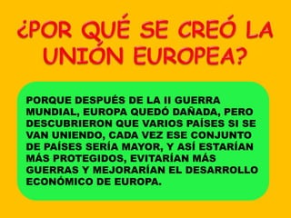 ¿POR QUÉ SE CREÓ LA UNIÓN EUROPEA?PORQUE DESPUÉS DE LA II GUERRA MUNDIAL, EUROPA QUEDÓ DAÑADA, PERO DESCUBRIERON QUE VARIOS PAÍSES SI SE VAN UNIENDO, CADA VEZ ESE CONJUNTO DE PAÍSES SERÍA MAYOR, Y ASÍ ESTARÍAN MÁS PROTEGIDOS, EVITARÍAN MÁS GUERRAS Y MEJORARÍAN EL DESARROLLO ECONÓMICO DE EUROPA.
