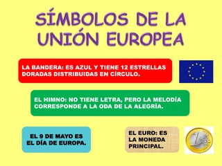 SÍMBOLOS DE LA UNIÓN EUROPEALA BANDERA: ES AZUL Y TIENE 12 ESTRELLAS DORADAS DISTRIBUIDAS EN CÍRCULO. EL HIMNO: NO TIENE LETRA, PERO LA MELODÍA CORRESPONDE A LA ODA DE LA ALEGRÍA.EL EURO: ES LA MONEDA PRINCIPAL.EL 9 DE MAYO ES EL DÍA DE EUROPA.