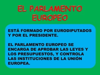 EL PARLAMENTO EUROPEOESTÁ FORMADO POR EURODIPUTADOS Y POR EL PRESIDENTE. EL PARLAMENTO EUROPEO SE ENCARGA DE APROBAR LAS LEYES Y LOS PRESUPUESTOS, Y CONTROLA LAS INSTITUCIONES DE LA UNIÓN EUROPEA.
