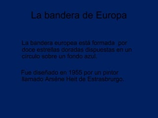La bandera de Europa

La bandera europea está formada por
doce estrellas doradas dispuestas en un
círculo sobre un fondo azul.

Fue diseñado en 1955 por un pintor
llamado Arséne Heit de Estrasbrurgo.
 