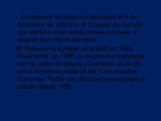 La bandera europea fue aprobada el 8 de
diciembre de 1955 por el Consejo de Europa,
que animó a otras instituciones europeas a
adoptar esa misma bandera.
El Parlamento Europeo la aceptó en 1983.
Finalmente, en 1985, la insignia fue adoptada
por los Jefes de Estado y Gobierno de la UE
como emblema oficial de las Comunidades
Europeas. Todas las instituciones europeas la
utilizan desde 1986.
 