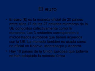 El euro
• El euro (€) es la moneda oficial de 20 países
  entre ellos 17 de los 27 estados miembros de la
  UE conocidos colectivamente como la
  eurozona, Los 3 restantes corresponden a
  microestados europeos que tienen acuerdos
  con la UE, La moneda también es usada como
  no oficial en Kosovo, Montenegro y Andorra.
• Hay 10 países de la Unión Europea que todavía
  no han adoptado la moneda única
 