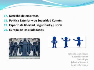 17. Derecho de empresas.
18. Política Exterior y de Seguridad Común.
19. Espacio de libertad, seguridad y justicia.
20. Europa de los ciudadanos.
Fabiola Manchego
Raquel Muñoz
Paola Lipa
Jahaira Xanadú
Beatriz Serrano
 