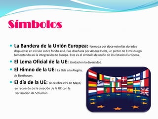 Símbolos
 La Bandera de la Unión Europea: formada por doce estrellas doradas
dispuestas en círculo sobre fondo azul. Fue diseñada por Arsène Heitz, un pintor de Estrasburgo
fomentando así la integración de Europa. Este es el símbolo de unión de los Estados Europeos.
 El Lema Oficial de la UE: Unidad en la diversidad.
 El Himno de la UE: La Oda a la Alegría,
de Beethoven.
 El día de la UE: se celebra el 9 de Mayo,
en recuerdo de la creación de la UE con la
Declaración de Schuman.
 