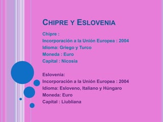 CHIPRE Y ESLOVENIA
Chipre :
Incorporación a la Unión Europea : 2004
Idioma: Griego y Turco
Moneda : Euro
Capital : Nicosia
Eslovenia:
Incorporación a la Unión Europea : 2004
Idioma: Esloveno, Italiano y Húngaro
Moneda: Euro
Capital : Liubliana

 