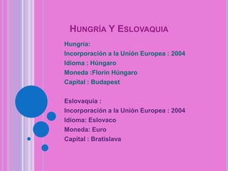 HUNGRÍA Y ESLOVAQUIA
Hungría:
Incorporación a la Unión Europea : 2004
Idioma : Húngaro
Moneda :Florín Húngaro
Capital : Budapest
Eslovaquia :
Incorporación a la Unión Europea : 2004
Idioma: Eslovaco
Moneda: Euro
Capital : Bratislava

 