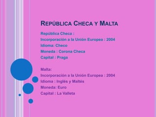 REPÚBLICA CHECA Y MALTA
República Checa :
Incorporación a la Unión Europea : 2004
Idioma: Checo
Moneda : Corona Checa

Capital : Praga
Malta:
Incorporación a la Unión Europea : 2004
Idioma : Inglés y Maltés
Moneda: Euro
Capital : La Valleta

 