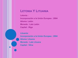 LETONIA Y LITUANIA
Letonia :
Incorporación a la Unión Europea : 2004
Idioma: Letón
Moneda : Lats Letón
Capital : Riga
Lituania:

Incorporación a la Unión Europea : 2004
Idioma: Lituano
Moneda : Lats Lituana
Capital : Vilna

 