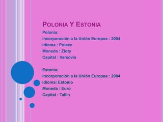 POLONIA Y ESTONIA
Polonia:
Incorporación a la Unión Europea : 2004
Idioma : Polaco
Moneda : Zloty
Capital : Varsovia
Estonia:

Incorporación a la Unión Europea : 2004
Idioma: Estonio
Moneda : Euro
Capital : Tallín

 