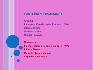 CROACIA Y DINAMARCA
Croacia:
Incorporación a la Unión Europea : 2004
Idioma: Croata

Moneda : Kuna
Capital : Zagreb
Dinamarca:
Incorporación a la Unión Europea : 1973
Idioma: Danés
Moneda :Corona danesa
Capital: Copenhague

 