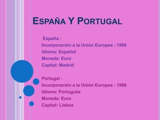 ESPAÑA Y PORTUGAL
España :
Incorporación a la Unión Europea : 1986
Idioma: Español
Moneda: Euro
Capital: Madrid
Portugal :
Incorporación a la Unión Europea : 1986
Idioma: Portugués
Moneda: Euro
Capital: Lisboa

 