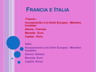 FRANCIA E ITALIA
Francia :
Incorporación a la Unión Europea : Miembro
fundador
Idioma : Francés
Moneda: Euro
Capital : París

Italia:
Incorporación a la Unión Europea : Miembro
fundador
Idioma: Italiano
Moneda: Euro
Capital: Roma

 