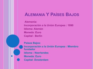 ALEMANIA Y PAÍSES BAJOS
Alemania:
Incorporación a la Unión Europea : 1990
Idioma: Alemán
Moneda :Euro
Capital : Berlín
Países Bajos:
Incorporación a la Unión Europea : Miembro
fundador
Idioma : Neerlandes
Moneda: Euro
Capital: Ámsterdam

 