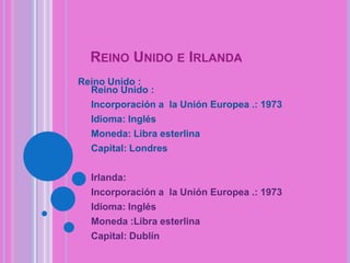 REINO UNIDO E IRLANDA
Reino Unido :
Reino Unido :
Incorporación a la Unión Europea .: 1973
Idioma: Inglés
Moneda: Libra esterlina
Capital: Londres

Irlanda:
Incorporación a la Unión Europea .: 1973
Idioma: Inglés
Moneda :Libra esterlina
Capital: Dublín

 
