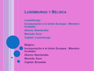 LUXEMBURGO Y BÉLGICA
Luxemburgo :
Incorporación a la Unión Europea : Miembro
fundador
Idioma: Neerlandes
Moneda: Euro
Capital: Luxemburgo
Bélgica :
Incorporación a la Unión Europea : Miembro
fundador
Idioma: Neerlandes
Moneda: Euro
Capital: Bruselas

 