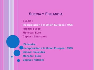 SUECIA Y FINLANDIA
Suecia :
Incorporación a la Unión Europea : 1995
Idioma: Sueco
Moneda : Euro
Capital : Estocolmo
Finlandia :
Incorporación a la Unión Europea : 1995
Idioma: Finlandés
Moneda : Euro
Capital : Helsinki

 