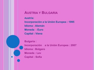 AUSTRIA Y BULGARIA
Austria:

Incorporación a la Unión Europea : 1995
Idioma : Alemán
Moneda : Euro
Capital : Viena
Bulgaria :
Incorporación a la Unión Europea : 2007
Idioma : Búlgaro
Moneda : Lev
Capital : Sofía

 