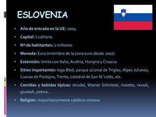 ESLOVENIA
• Año de entrada en la UE: 2004
• Capital: Liubliana
• Nº de habitantes: 2 millones
• Moneda: Euro (miembro de la zona euro desde 2007)
• Extensión: limita con Italia,Austria, Hungria y Croacia.
• Sitios importantes: lago Bled, parque acional de Triglav, Alpes Julianos,
Cuevas de Pastojna,Trenta, catedral de San Ni´colás, etc.
• Comidas y bebidas típicas: strudel, Wiener Schnitzel, rissotto, ravioli,
goulash, potica...
• Religión: mayoritariamente católica romana.
 