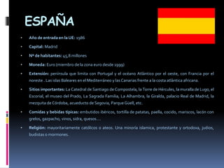 ESPAÑA
• Año de entrada en la UE: 1986
• Capital: Madrid
• Nº de habitantes: 45,8 millones
• Moneda: Euro (miembro de la zona euro desde 1999)
• Extensión: península que limita con Portugal y el océano Atlántico por el oeste, con Francia por el
noreste . Las islas Baleares en el Mediterráneo y las Canarias frente a la costa atlántica africana.
• Sitios importantes: La Catedral de Santiago de Compostela, la Torre de Hércules, la muralla de Lugo, el
Escorial, el museo del Prado, La Sagrada Familia, La Alhambra, la Giralda, palacio Real de Madrid, la
mezquita de Córdoba, acueducto de Segovia, Parque Güell, etc.
• Comidas y bebidas típicas: embutidos ibéricos, tortilla de patatas, paella, cocido, mariscos, lacón con
grelos, gazpacho, vinos, sidra, quesos….
• Religión: mayoritariamente católicos o ateos. Una minoría islamica, protestante y ortodoxa, judios,
budistas o mormones.
 
