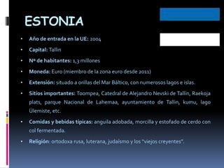 ESTONIA
• Año de entrada en la UE: 2004
• Capital: Tallin
• Nº de habitantes: 1,3 millones
• Moneda: Euro (miembro de la zona euro desde 2011)
• Extensión: situado a orillas del Mar Báltico, con numerosos lagos e islas.
• Sitios importantes: Toompea, Catedral de Alejandro Nevski de Tallín, Raekoja
plats, parque Nacional de Lahemaa, ayuntamiento de Tallin, kumu, lago
Ülemiste, etc.
• Comidas y bebidas típicas: anguila adobada, morcilla y estofado de cerdo con
col fermentada.
• Religión: ortodoxa rusa, luterana, judaísmo y los “viejos creyentes”.
 