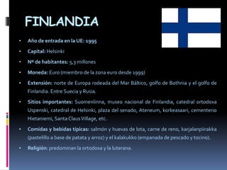 FINLANDIA
• Año de entrada en la UE: 1995
• Capital: Helsinki
• Nº de habitantes: 5,3 millones
• Moneda: Euro (miembro de la zona euro desde 1999)
• Extensión: norte de Europa rodeada del Mar Báltico, golfo de Bothnia y el golfo de
Finlandia. Entre Suecia y Rusia.
• Sitios importantes: Suomenlinna, museo nacional de Finlandia, catedral ortodoxa
Uspenski, catedral de Helsinki, plaza del senado, Ateneum, korkeasaari, cementerio
Hietaniemi, Santa ClausVillage, etc.
• Comidas y bebidas típicas: salmón y huevas de lota, carne de reno, karjalanpiirakka
(pastelillo a base de patata y arroz) y el kalakukko (empanada de pescado y tocino).
• Religión: predominan la ortodoxa y la luterana.
 