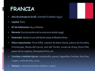 FRANCIA
• Año de entrada en la UE: miembro fundador (1952)
• Capital: París
• Nº de habitantes: 64,3 millones
• Moneda: Euro (miembro de la zona euro desde 1999)
• Extensión: desde el mar del Norte hasta el Mediterráneo.
• Sitios importantes: Torre Eiffel, catedral de Notre Dame, palacio de Versalles,
Futuroscope, Museo del Louvre, arco del Triunfo, museo de Orsay, Duna Pilat,
paseo de los ingleses, Disneyland Paris, etc.
• Comidas y bebidas típicas: mantequilla, quesos, baguettes, fondues, foie Gras,
Crepes, confit de Pato, vinos.
• Religión: mayoritariamente católicos y ateos.
 