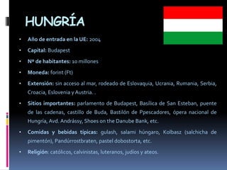 HUNGRÍA
• Año de entrada en la UE: 2004
• Capital: Budapest
• Nº de habitantes: 10 millones
• Moneda: forint (Ft)
• Extensión: sin acceso al mar, rodeado de Eslovaquia, Ucrania, Rumania, Serbia,
Croacia, Eslovenia y Austria. .
• Sitios importantes: parlamento de Budapest, Basílica de San Esteban, puente
de las cadenas, castillo de Buda, Bastilón de Ppescadores, ópera nacional de
Hungría, Avd. Andrássy, Shoes on the Danube Bank, etc.
• Comidas y bebidas típicas: gulash, salami húngaro, Kolbasz (salchicha de
pimentón), Pandúrrostbraten, pastel dobostorta, etc.
• Religión: católicos, calvinistas, luteranos, judíos y ateos.
 