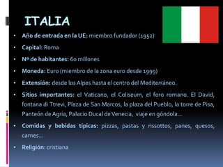 ITALIA
• Año de entrada en la UE: miembro fundador (1952)
• Capital: Roma
• Nº de habitantes: 60 millones
• Moneda: Euro (miembro de la zona euro desde 1999)
• Extensión: desde los Alpes hasta el centro del Mediterráneo.
• Sitios importantes: el Vaticano, el Coliseum, el foro romano. El David,
fontana di Ttrevi, Plaza de San Marcos, la plaza del Pueblo, la torre de Pisa,
Panteón de Agria, Palacio Ducal deVenecia, viaje en góndola...
• Comidas y bebidas típicas: pizzas, pastas y rissottos, panes, quesos,
carnes…
• Religión: cristiana
 