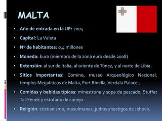 MALTA
• Año de entrada en la UE: 2004
• Capital: LaValeta
• Nº de habitantes: 0,4 millones
• Moneda: Euro (miembro de la zona euro desde 2008)
• Extensión: al sur de Italia, al oriente deTúnez, y al norte de Libia.
• Sitios importantes: Comino, museo Arqueológico Nacional,
templos Megaliticos de Malta, Fort Rinella,Verdala Palace…
• Comidas y bebidas típicas: minestrone y sopa de pescado, Stuffat
Tal-Fenek y estofado de conejo.
• Religión: cristianismo, musulmanes, judíos y testigos de Jehová.
 