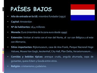 PAÍSES BAJOS
• Año de entrada en la UE: miembro fundador (1952)
• Capital: Amsterdan
• Nº de habitantes: 16,4 millones
• Moneda: Euro (miembro de la zona euro desde 1999)
• Extensión: limitan al norte con el mar del Norte, al sur con Bélgica y al este
con Alemania.
• Sitios importantes: Rijksmuseum, casa de Ana Frank, Parque Nacional Hoge
Voluwe, MuseoVan Gogh, keukenhof, City Hall, Plan Delta,Verzetsmuseum…
• Comidas y bebidas típicas: arenque crudo, anguila ahumada, sopa de
guisantes, queso Edam y Gouda entre otros.
• Religión: cristianismo y judaísmo.
 