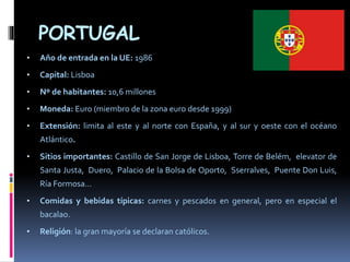 PORTUGAL
• Año de entrada en la UE: 1986
• Capital: Lisboa
• Nº de habitantes: 10,6 millones
• Moneda: Euro (miembro de la zona euro desde 1999)
• Extensión: limita al este y al norte con España, y al sur y oeste con el océano
Atlántico.
• Sitios importantes: Castillo de San Jorge de Lisboa, Torre de Belém, elevator de
Santa Justa, Duero, Palacio de la Bolsa de Oporto, Sserralves, Puente Don Luis,
Ría Formosa…
• Comidas y bebidas típicas: carnes y pescados en general, pero en especial el
bacalao.
• Religión: la gran mayoría se declaran católicos.
 