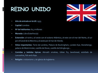 REINO UNIDO
• Año de entrada en la UE: 1973
• Capital: Londres
• Nº de habitantes: 61,7 millones
• Moneda: Libra Esterlina (£)
• Extensión: al norte y al oeste con el océano Atlántico, al este con el mar del Norte, al sur
por el Canal de la Mancha y al oeste por el mar de Irlanda.
• Sitios importantes: Torre de Londres, Palacio de Buckingham, London Eye, Stonehenge,
palacio deWestminster, castillo de Dover, castillo de Edingburgo…
• Comidas y bebidas típicas: Abroath smokies, Ulster fry, laverbread, estofado de
Lancashire, fish and chips.
• Religión: cristianismo y la iglesia de Inglaterra.
 