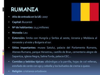 RUMANIA
• Año de entrada en la UE: 2007
• Capital: Bucarest
• Nº de habitantes: 21,5 millones
• Moneda: Leu
• Extensión: limita con Hungría y Serbia al oeste, Ucrania y Moldavia al
noroeste y al este y Bulgaria al sur.
• Sitios importantes: museo Satului, palacio del Parlamento Rumano,
Ateneo Rumano, parque Herastrau, castillo de Bran, cementerio alegre de
Sapantza, iglesia Negra, SalinaTurda, palacioCEC…
• Comidas y bebidas típicas: albóndigas a la parrilla, hojas de col rellenas,
estofado de cerdo con ajo y cebolla y los buñuelos de crema o queso.
• Religión: cristianos ortodoxos
 