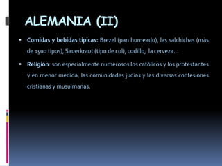 ALEMANIA (II)
 Comidas y bebidas típicas: Brezel (pan horneado), las salchichas (más
de 1500 tipos), Sauerkraut (tipo de col), codillo, la cerveza…
 Religión: son especialmente numerosos los católicos y los protestantes
y en menor medida, las comunidades judías y las diversas confesiones
cristianas y musulmanas.
 