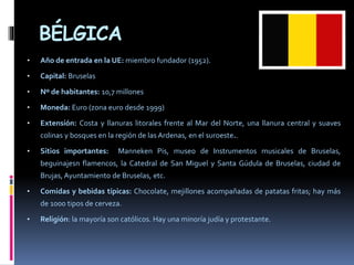 BÉLGICA
• Año de entrada en la UE: miembro fundador (1952).
• Capital: Bruselas
• Nº de habitantes: 10,7 millones
• Moneda: Euro (zona euro desde 1999)
• Extensión: Costa y llanuras litorales frente al Mar del Norte, una llanura central y suaves
colinas y bosques en la región de las Ardenas, en el suroeste..
• Sitios importantes: Manneken Pis, museo de Instrumentos musicales de Bruselas,
beguinajesn flamencos, la Catedral de San Miguel y Santa Gúdula de Bruselas, ciudad de
Brujas, Ayuntamiento de Bruselas, etc.
• Comidas y bebidas típicas: Chocolate, mejillones acompañadas de patatas fritas; hay más
de 1000 tipos de cerveza.
• Religión: la mayoría son católicos. Hay una minoría judía y protestante.
 